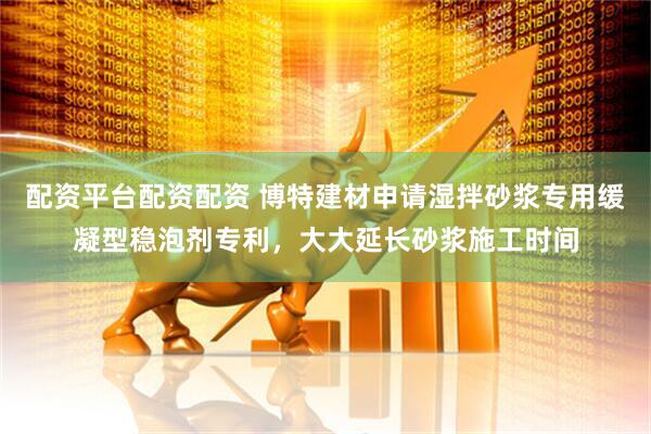 配资平台配资配资 博特建材申请湿拌砂浆专用缓凝型稳泡剂专利，大大延长砂浆施工时间