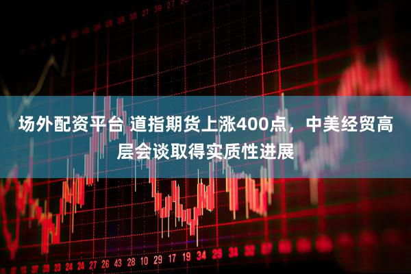 场外配资平台 道指期货上涨400点，中美经贸高层会谈取得实质性进展