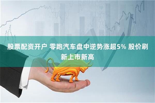 股票配资开户 零跑汽车盘中逆势涨超5% 股价刷新上市新高