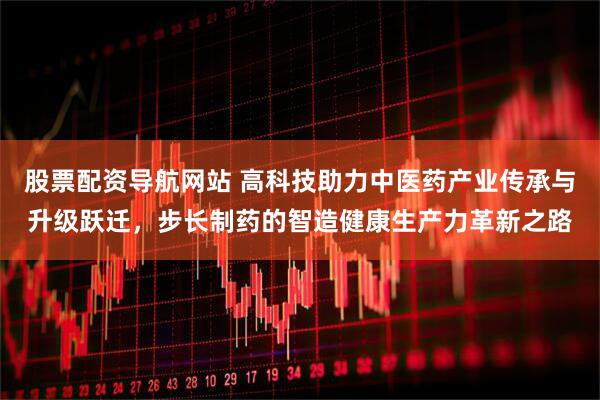 股票配资导航网站 高科技助力中医药产业传承与升级跃迁，步长制药的智造健康生产力革新之路