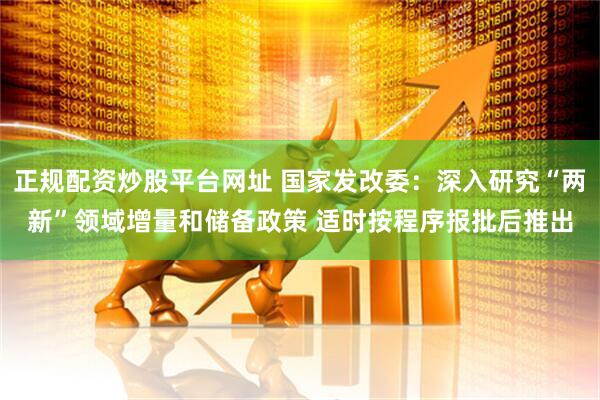 正规配资炒股平台网址 国家发改委：深入研究“两新”领域增量和储备政策 适时按程序报批后推出