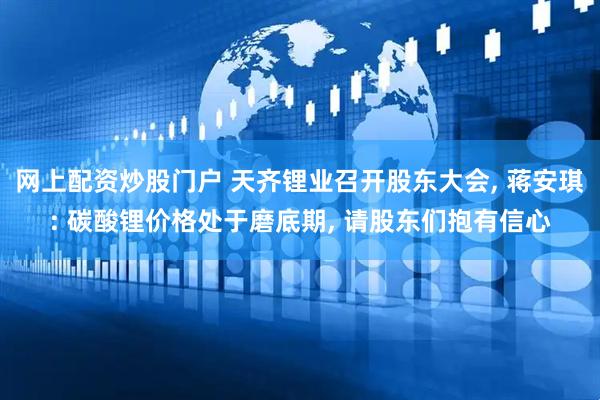 网上配资炒股门户 天齐锂业召开股东大会, 蒋安琪: 碳酸锂价格处于磨底期, 请股东们抱有信心