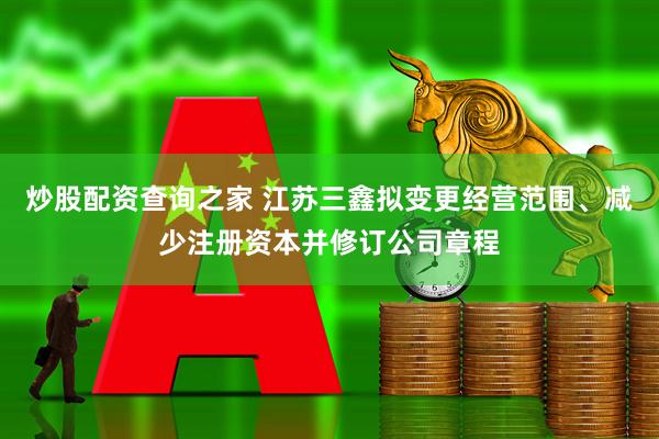 炒股配资查询之家 江苏三鑫拟变更经营范围、减少注册资本并修订公司章程