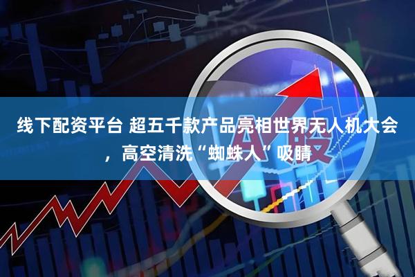 线下配资平台 超五千款产品亮相世界无人机大会，高空清洗“蜘蛛人”吸睛