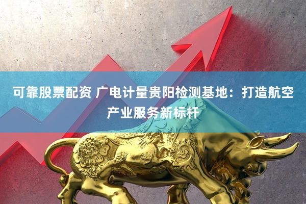 可靠股票配资 广电计量贵阳检测基地：打造航空产业服务新标杆