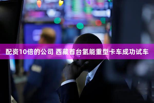 配资10倍的公司 西藏首台氢能重型卡车成功试车