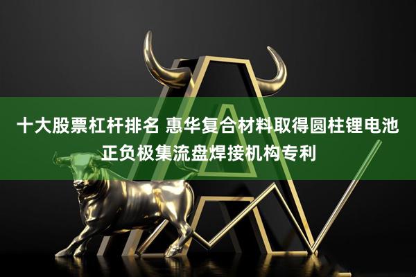 十大股票杠杆排名 惠华复合材料取得圆柱锂电池正负极集流盘焊接机构专利