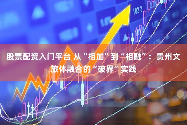 股票配资入门平台 从“相加”到“相融”：贵州文旅体融合的“破界”实践