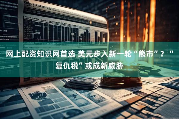 网上配资知识网首选 美元步入新一轮“熊市”？“复仇税”或成新威胁