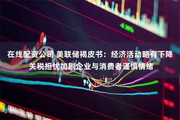 在线配资公司 美联储褐皮书：经济活动略有下降 关税担忧加剧企业与消费者谨慎情绪