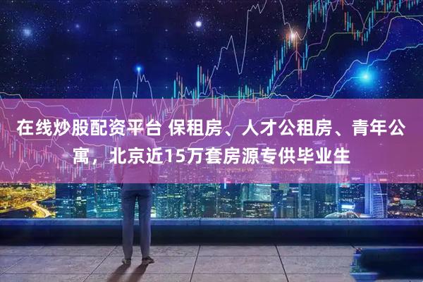 在线炒股配资平台 保租房、人才公租房、青年公寓，北京近15万套房源专供毕业生