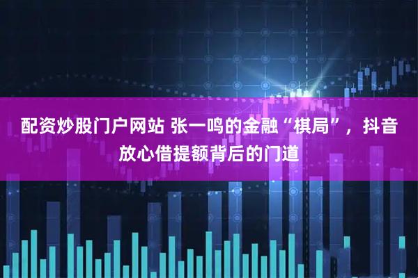 配资炒股门户网站 张一鸣的金融“棋局”，抖音放心借提额背后的门道