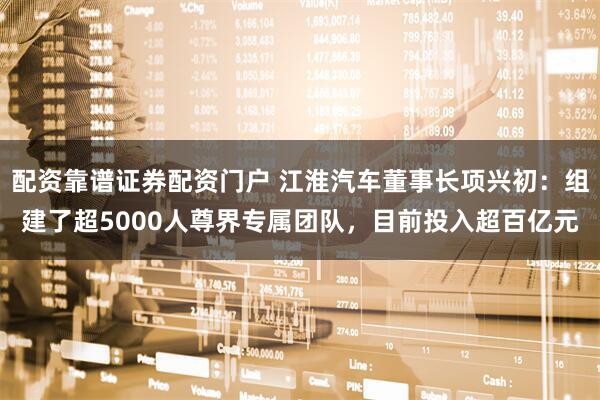 配资靠谱证券配资门户 江淮汽车董事长项兴初：组建了超5000人尊界专属团队，目前投入超百亿元