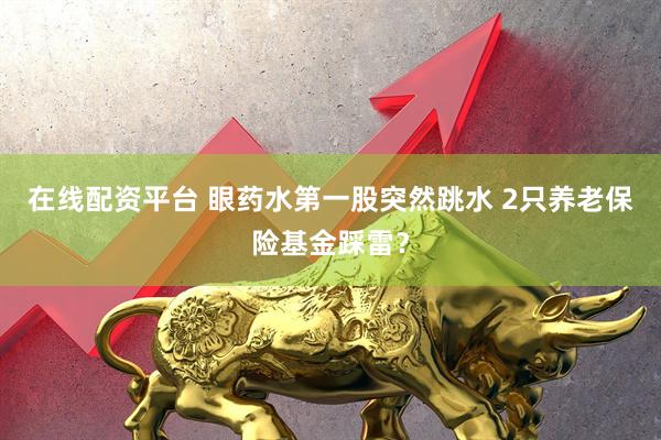 在线配资平台 眼药水第一股突然跳水 2只养老保险基金踩雷？