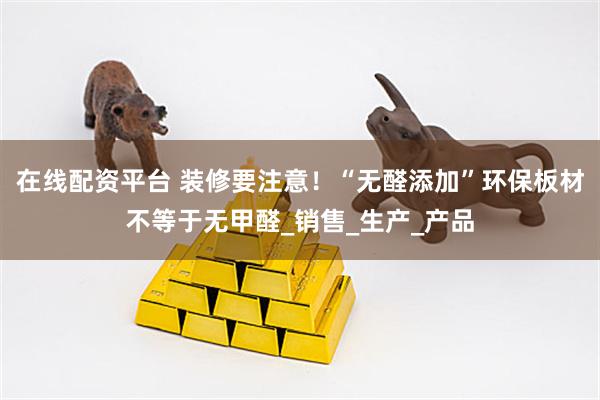 在线配资平台 装修要注意！“无醛添加”环保板材不等于无甲醛_销售_生产_产品