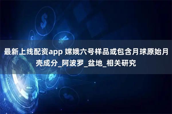 最新上线配资app 嫦娥六号样品或包含月球原始月壳成分_阿波罗_盆地_相关研究