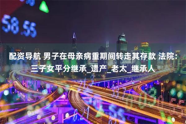 配资导航 男子在母亲病重期间转走其存款 法院：三子女平分继承_遗产_老太_继承人