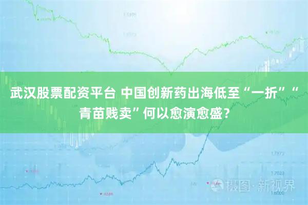 武汉股票配资平台 中国创新药出海低至“一折”“青苗贱卖”何以愈演愈盛？