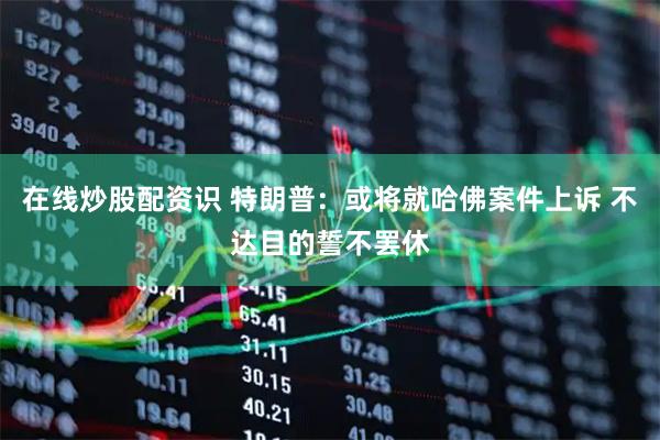 在线炒股配资识 特朗普：或将就哈佛案件上诉 不达目的誓不罢休