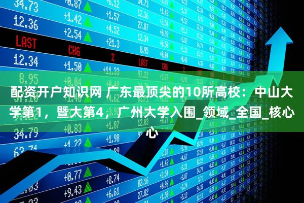 配资开户知识网 广东最顶尖的10所高校：中山大学第1，暨大第4，广州大学入围_领域_全国_核心