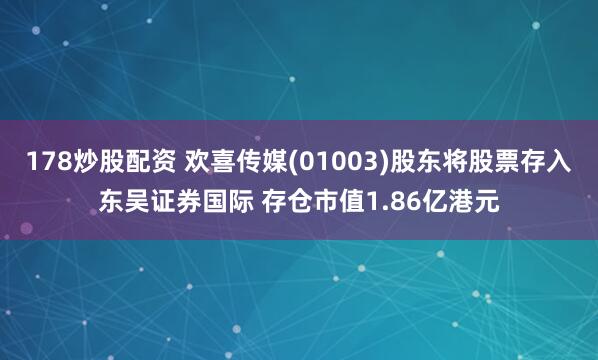 178炒股配资 欢喜传媒(01003)股东将股票存入东吴证券国际 存仓市值1.86亿港元