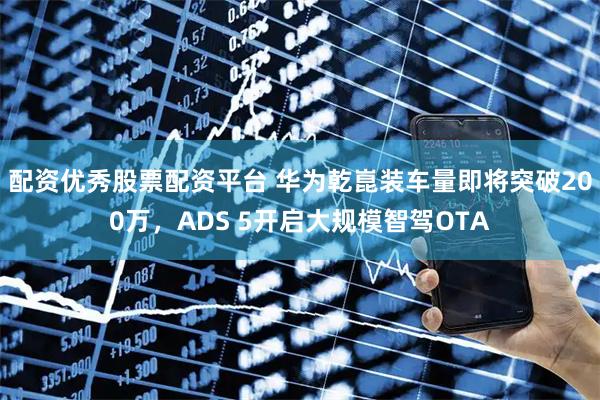 配资优秀股票配资平台 华为乾崑装车量即将突破200万，ADS 5开启大规模智驾OTA