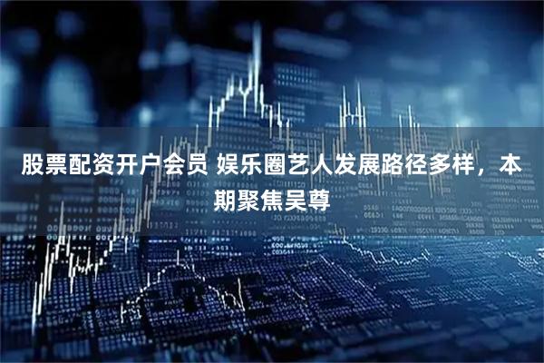 股票配资开户会员 娱乐圈艺人发展路径多样，本期聚焦吴尊