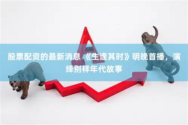 股票配资的最新消息 《生逢其时》明晚首播，演绎别样年代故事