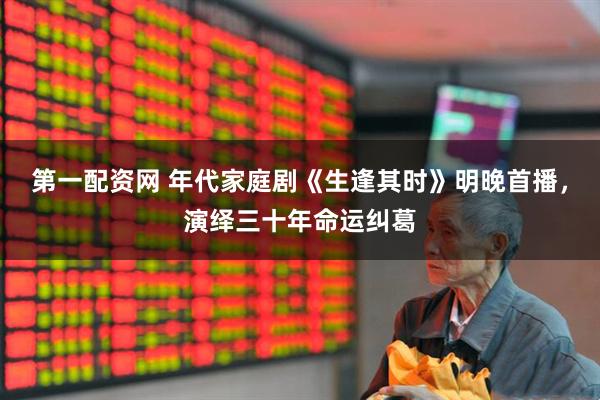 第一配资网 年代家庭剧《生逢其时》明晚首播，演绎三十年命运纠葛