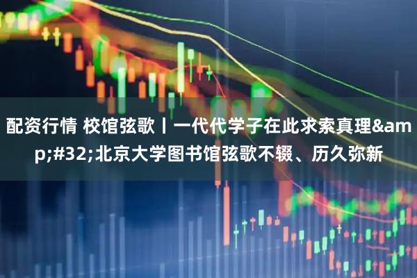 配资行情 校馆弦歌丨一代代学子在此求索真理 北京大学图书馆弦歌不辍、历久弥新