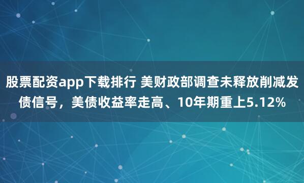 股票配资app下载排行 美财政部调查未释放削减发债信号，美债收益率走高、10年期重上5.12%